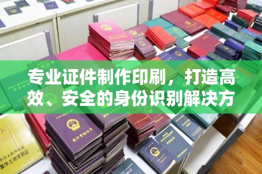 辽源专业证件制作印刷，打造高效、安全的身份识别解决方案